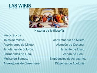 LAS WIKIS
Historia de la filosofía
Pesocraticos
Tales de Mileto. Anaximandro de Mileto.
Anaxímenes de Mileto. Alcmeón de Crotona.
Jenófanes de Colofón. Heráclito de Éfeso.
Parménides de Elea. Zenón de Elea.
Meliso de Samos. Empédocles de Acragante.
Anáxagoras de Clazómena. Diógenes de Apolonia.
 