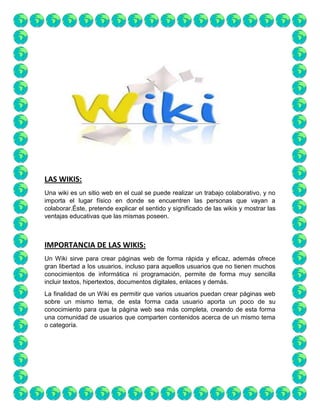 LAS WIKIS:
Una wiki es un sitio web en el cual se puede realizar un trabajo colaborativo, y no
importa el lugar físico en donde se encuentren las personas que vayan a
colaborar.Éste, pretende explicar el sentido y significado de las wikis y mostrar las
ventajas educativas que las mismas poseen.

IMPORTANCIA DE LAS WIKIS:
Un Wiki sirve para crear páginas web de forma rápida y eficaz, además ofrece
gran libertad a los usuarios, incluso para aquellos usuarios que no tienen muchos
conocimientos de informática ni programación, permite de forma muy sencilla
incluir textos, hipertextos, documentos digitales, enlaces y demás.
La finalidad de un Wiki es permitir que varios usuarios puedan crear páginas web
sobre un mismo tema, de esta forma cada usuario aporta un poco de su
conocimiento para que la página web sea más completa, creando de esta forma
una comunidad de usuarios que comparten contenidos acerca de un mismo tema
o categoría.

 