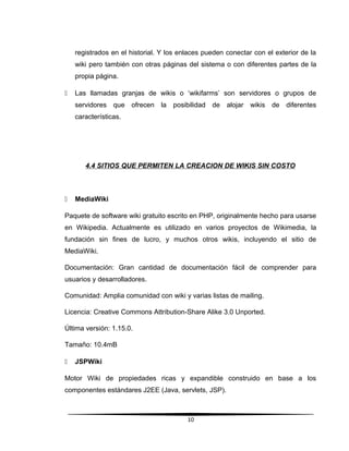 registrados en el historial. Y los enlaces pueden conectar con el exterior de la
wiki pero también con otras páginas del sistema o con diferentes partes de la
propia página.
 Las llamadas granjas de wikis o ‘wikifarms’ son servidores o grupos de
servidores que ofrecen la posibilidad de alojar wikis de diferentes
características.
4.4 SITIOS QUE PERMITEN LA CREACION DE WIKIS SIN COSTO
 MediaWiki
Paquete de software wiki gratuito escrito en PHP, originalmente hecho para usarse
en Wikipedia. Actualmente es utilizado en varios proyectos de Wikimedia, la
fundación sin fines de lucro, y muchos otros wikis, incluyendo el sitio de
MediaWiki.
Documentación: Gran cantidad de documentación fácil de comprender para
usuarios y desarrolladores.
Comunidad: Amplia comunidad con wiki y varias listas de mailing.
Licencia: Creative Commons Attribution-Share Alike 3.0 Unported.
Última versión: 1.15.0.
Tamaño: 10.4mB
 JSPWiki
Motor Wiki de propiedades ricas y expandible construido en base a los
componentes estándares J2EE (Java, servlets, JSP).
10
 