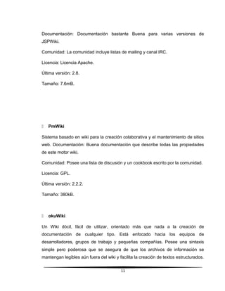 Documentación: Documentación bastante Buena para varias versiones de
JSPWiki.
Comunidad: La comunidad incluye listas de mailing y canal IRC.
Licencia: Licencia Apache.
Última versión: 2.8.
Tamaño: 7.6mB.
 PmWiki
Sistema basado en wiki para la creación colaborativa y el mantenimiento de sitios
web. Documentación: Buena documentación que describe todas las propiedades
de este motor wiki.
Comunidad: Posee una lista de discusión y un cookbook escrito por la comunidad.
Licencia: GPL.
Última versión: 2.2.2.
Tamaño: 380kB.
 okuWiki
Un Wiki dócil, fácil de utilizar, orientado más que nada a la creación de
documentación de cualquier tipo. Está enfocado hacia los equipos de
desarrolladores, grupos de trabajo y pequeñas compañías. Posee una sintaxis
simple pero poderosa que se asegura de que los archivos de información se
mantengan legibles aún fuera del wiki y facilita la creación de textos estructurados.
11
 