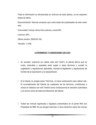 Toda la información es almacenada en archivos de texto planos, no se requieren
bases de datos.
Documentación: Manual compacto que cubre todas las propiedades de este motor
wiki.
Comunidad: Incluye varios foros activos y canal iRC.
Licencia: GPL.
Última versión: 2009-02-14b.
Tamaño: 1.7mB.
4.5TERMINOS Y CONDICIONES DE USO
 AL acceder, examinar y/o utilizar este wiki ("wiki"), el cliente afirma que ha
Leído, entendido y aceptado estar sujeto a estos términos y cumplir la
Legislación y regulaciones aplicables, incluida la legislación y regulaciones de
Control de la exportación y la reexportación.
 Si el cliente no acepta estos Términos, no tiene autorización para utilizar wiki.
El incumplimiento del Cliente de cualquiera de los términos, condiciones o
avisos en relación con wiki Tendrá como consecuencia la rescisión automática
y sin previo aviso de todos los Derechos del cliente.
 Todas las marcas registradas o logotipos presentados en el portal Wiki son
Propiedad de IBM. No se otorgan licencias ni otros derechos sobre las marcas
12
 