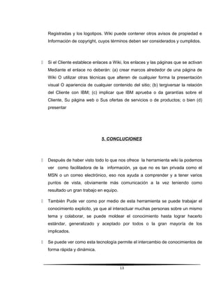 Registradas y los logotipos. Wiki puede contener otros avisos de propiedad e
Información de copyright, cuyos términos deben ser considerados y cumplidos.
 Si el Cliente establece enlaces a Wiki, los enlaces y las páginas que se activan
Mediante el enlace no deberán: (a) crear marcos alrededor de una página de
Wiki O utilizar otras técnicas que alteren de cualquier forma la presentación
visual O apariencia de cualquier contenido del sitio; (b) tergiversar la relación
del Cliente con IBM; (c) implicar que IBM aprueba o da garantías sobre el
Cliente, Su página web o Sus ofertas de servicios o de productos; o bien (d)
presentar
5. CONCLUCIONES
 Después de haber visto todo lo que nos ofrece la herramienta wiki la podemos
ver como facilitadora de la información, ya que no es tan privada como el
MSN o un correo electrónico, eso nos ayuda a comprender y a tener varios
puntos de vista, obviamente más comunicación a la vez teniendo como
resultado un gran trabajo en equipo.
 También Pude ver como por medio de esta herramienta se puede trabajar el
conocimiento explicito, ya que al interactuar muchas personas sobre un mismo
tema y colaborar, se puede moldear el conocimiento hasta lograr hacerlo
estándar, generalizado y aceptado por todos o la gran mayoría de los
implicados.
 Se puede ver como esta tecnología permite el intercambio de conocimientos de
forma rápida y dinámica.
13
 