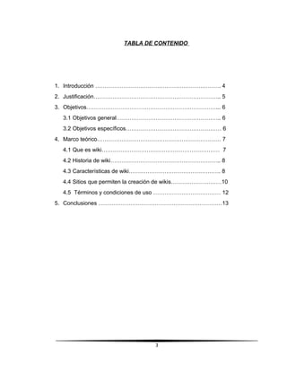 TABLA DE CONTENIDO
1. Introducción …………………………………………………………. 4
2. Justificación………………………………………………………….. 5
3. Objetivos……………………………………………………………... 6
3.1 Objetivos general……………………………………………….. 6
3.2 Objetivos específicos…………………………………………… 6
4. Marco teórico………………………………………………………… 7
4.1 Que es wiki……………………………………………………… 7
4.2 Historia de wiki………………………………………………….. 8
4.3 Características de wiki…………………………………………. 8
4.4 Sitios que permiten la creación de wikis………………………10
4.5 Términos y condiciones de uso ……………………………… 12
5. Conclusiones …………………………………………………………13
3
 