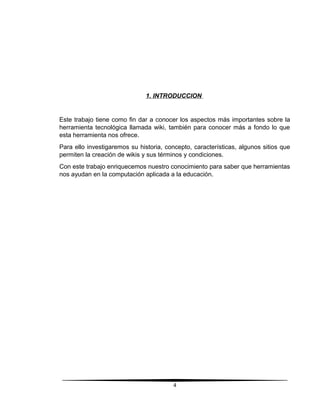 1. INTRODUCCION
Este trabajo tiene como fin dar a conocer los aspectos más importantes sobre la
herramienta tecnológica llamada wiki, también para conocer más a fondo lo que
esta herramienta nos ofrece.
Para ello investigaremos su historia, concepto, características, algunos sitios que
permiten la creación de wikis y sus términos y condiciones.
Con este trabajo enriquecemos nuestro conocimiento para saber que herramientas
nos ayudan en la computación aplicada a la educación.
4
 