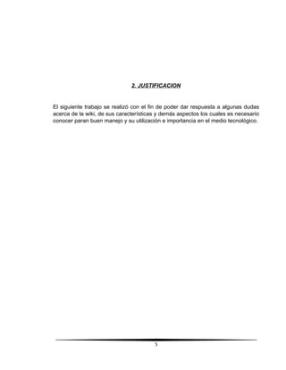 2. JUSTIFICACION
El siguiente trabajo se realizó con el fin de poder dar respuesta a algunas dudas
acerca de la wiki, de sus características y demás aspectos los cuales es necesario
conocer paran buen manejo y su utilización e importancia en el medio tecnológico.
5
 