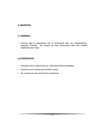 3. OBJETIVOS
3.1 GENERAL:
 Conocer todo lo relacionado con la herramienta wiki, sus características,
orígenes. También ser usuario de esta herramienta para que nuestra
experiencia sea mejor.
3.2 ESPECIFICOS:
 Consultar todo lo relacionado con esta herramienta tecnológica.
 Asociarnos con el tema para enseñar a otros.
 Ser usuarios de wiki para tener la experiencia.
6
 