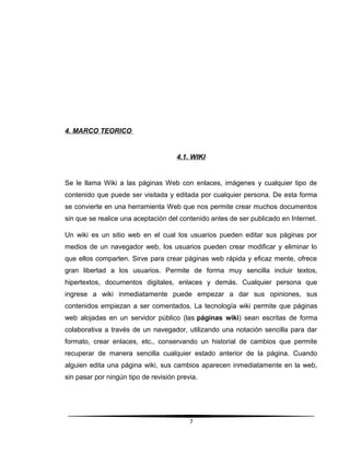 4. MARCO TEORICO
4.1. WIKI
Se le llama Wiki a las páginas Web con enlaces, imágenes y cualquier tipo de
contenido que puede ser visitada y editada por cualquier persona. De esta forma
se convierte en una herramienta Web que nos permite crear muchos documentos
sin que se realice una aceptación del contenido antes de ser publicado en Internet.
Un wiki es un sitio web en el cual los usuarios pueden editar sus páginas por
medios de un navegador web, los usuarios pueden crear modificar y eliminar lo
que ellos comparten. Sirve para crear páginas web rápida y eficaz mente, ofrece
gran libertad a los usuarios. Permite de forma muy sencilla incluir textos,
hipertextos, documentos digitales, enlaces y demás. Cualquier persona que
ingrese a wiki inmediatamente puede empezar a dar sus opiniones, sus
contenidos empiezan a ser comentados. La tecnología wiki permite que páginas
web alojadas en un servidor público (las páginas wiki) sean escritas de forma
colaborativa a través de un navegador, utilizando una notación sencilla para dar
formato, crear enlaces, etc., conservando un historial de cambios que permite
recuperar de manera sencilla cualquier estado anterior de la página. Cuando
alguien edita una página wiki, sus cambios aparecen inmediatamente en la web,
sin pasar por ningún tipo de revisión previa.
7
 