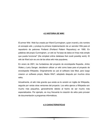 4.2 HISTORIA DE WIKI
El primer Wiki Web fue creado por Ward Cunningham, quien inventó y dio nombre
al concepto wiki, y produjo la primera implementación de un servidor Wiki para el
repositorio de patrones Portland (Portland Pattern Repository) en 1995. En
palabras del propio Cunningham, un wiki es "la base de datos en línea más simple
que pueda funcionar" (the simplest online database that could possibly work). El
wiki de Ward aún es uno de los sitios wiki más populares.
En enero de 2001, los fundadores del proyecto de enciclopedia Nupedia, Jimbo
Wales y Larry Sanger, decidieron utilizar un wiki como base para el proyecto de
enciclopedia Wikipedia. Originalmente se usó el software Use Mod, pero luego
crearon un software propio, Media Wiki?, adoptado después por muchos otros
wikis.
Actualmente, el wiki más grande que existe es la versión en inglés de Wikipedia,
seguida por varias otras versiones del proyecto. Los wikis ajenos a Wikipedia son
mucho más pequeños, generalmente debido al hecho de ser mucho más
especializados. Por ejemplo, es muy frecuente la creación de wikis para proveer
de documentación a programas informáticos.
4.3 CARACTERISTICAS
8
 