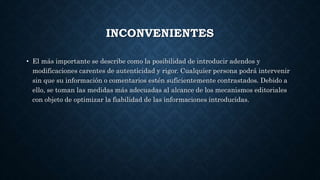 INCONVENIENTES 
• El más importante se describe como la posibilidad de introducir adendos y 
modificaciones carentes de autenticidad y rigor. Cualquier persona podrá intervenir 
sin que su información o comentarios estén suficientemente contrastados. Debido a 
ello, se toman las medidas más adecuadas al alcance de los mecanismos editoriales 
con objeto de optimizar la fiabilidad de las informaciones introducidas. 
 