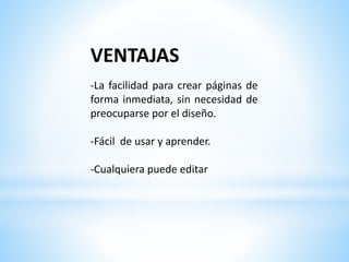 VENTAJAS
-La facilidad para crear páginas de
forma inmediata, sin necesidad de
preocuparse por el diseño.
-Fácil de usar y aprender.
-Cualquiera puede editar
 