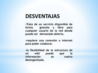 DESVENTAJAS
-Trata de un servicio disponible de
forma gratuita y libre para
cualquier usuario de la red donde
puede ser demasiado abierto.
-requiere una conexión a internet
para poder colaborar.
-la flexibilidad de la estructura de
un wiki puede que la
información se vuelva
desorganizada.
 