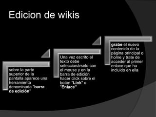Edicion de wikis
sobre la parte
superior de la
pantalla aparece una
herramienta
denominada "barra
de edición"
Una vez escrito el
texto debe
seleccionárselo con
el mouse y en la
barra de edición
hacer click sobre el
botón "Link" o
"Enlace”
grabe el nuevo
contenido de la
página principal o
home y trate de
acceder al primer
enlace que ha
incluido en ella