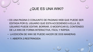 ¿QUE ES UNA WIKI?
• ES UNA PAGINA O CONJUNTO DE PAGINAS WEB QUE PUEDE SER
EDITADA POR EL USUARIO QUE ESTA ACCEDIENDO A ELLA. EL
USUARIO PUEDE EDITAR, BORRAR, O MODIFICAR EL CONTENIDO
DE LA WIKI DE FORMA INTERACTIVA, FÁCIL Y RÁPIDA
• LA EDICIÓN DE WIKI SE PUEDE HACER DE DOS MANERAS
• 1: ABIERTA 2:RESTRINGIDA
 