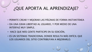 ¿QUE APORTA AL APRENDIZAJE?
• PERMITE CREAR Y MEJORAR LAS PÁGINAS DE FORMA INSTANTÁNEA
• DA UNA GRAN LIBERTAD AL USUARIO, Y POR MEDIO DE UNA
INTERFAZ MUY SIMPLE.
• HACE QUE MÁS GENTE PARTICIPE EN SU EDICIÓN,
• ES UN SISTEMAS TRADICIONAL DONDE RESULTA MÁS DIFÍCIL QUE
LOS USUARIOS DEL SITIO CONTRIBUYAN A MEJORARLO.
 