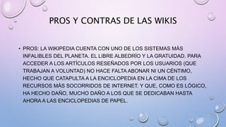 PROS Y CONTRAS DE LAS WIKIS
• PROS: LA WIKIPEDIA CUENTA CON UNO DE LOS SISTEMAS MÁS
INFALIBLES DEL PLANETA. EL LIBRE ALBEDRÍO Y LA GRATUIDAD. PARA
ACCEDER A LOS ARTÍCULOS RESEÑADOS POR LOS USUARIOS (QUE
TRABAJAN A VOLUNTAD) NO HACE FALTA ABONAR NI UN CÉNTIMO,
HECHO QUE CATAPULTA A LA ENCICLOPEDIA EN LA CIMA DE LOS
RECURSOS MÁS SOCORRIDOS DE INTERNET. Y QUE, COMO ES LÓGICO,
HA HECHO DAÑO, MUCHO DAÑO A LOS QUE SE DEDICABAN HASTA
AHORA A LAS ENCICLOPEDIAS DE PAPEL.
 
