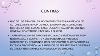 CONTRAS
• UNO DE LOS PRINCIPALES INCONVENIENTES ES LA AUSENCIA DE
AUTORES. A DIFERENCIA DE KNOL, LA NUEVA ENCICLOPEDIA DE
GOOGLE, LA WIKIPEDIA NO EXIGE LA IDENTIFICACIÓN DE LOS QUE
GENERAN CONTENIDOS Y DEFINEN A PLACER.
• LA MANIPULACIÓN DE DATOS DESPOJA A LOS ARTÍCULOS DE TODA
NEUTRALIDAD Y CONVIERTE A LOS PERSONAJES Y HECHOS
HISTÓRICOS EN COMODINES IDEOLÓGICOS PARA EL CREADOR DE LA
ENTRADA EN CUESTIÓN. A LA AUSENCIA DE PERSPECTIVAS OBJETIVAS
SE UNE LA INTERMINABLE CONSECUCIÓN DE ERRORES.
 