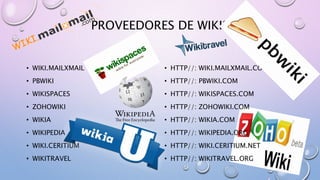 PROVEEDORES DE WIKIS
• WIKI.MAILXMAIL
• PBWIKI
• WIKISPACES
• ZOHOWIKI
• WIKIA
• WIKIPEDIA
• WIKI.CERITIUM
• WIKITRAVEL
• HTTP//: WIKI.MAILXMAIL.COM
• HTTP//: PBWIKI.COM
• HTTP//: WIKISPACES.COM
• HTTP//: ZOHOWIKI.COM
• HTTP//: WIKIA.COM
• HTTP//: WIKIPEDIA.ORG
• HTTP//: WIKI.CERITIUM.NET
• HTTP//: WIKITRAVEL.ORG
 