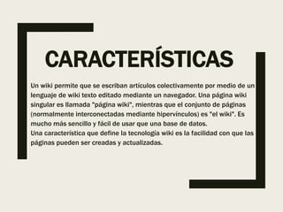 CARACTERÍSTICAS
Un wiki permite que se escriban artículos colectivamente por medio de un
lenguaje de wiki texto editado mediante un navegador. Una página wiki
singular es llamada "página wiki", mientras que el conjunto de páginas
(normalmente interconectadas mediante hipervínculos) es "el wiki". Es
mucho más sencillo y fácil de usar que una base de datos.
Una característica que define la tecnología wiki es la facilidad con que las
páginas pueden ser creadas y actualizadas.
 