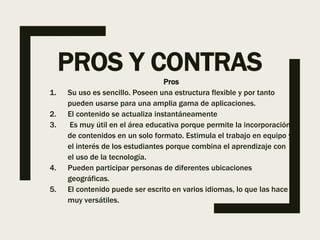 PROS Y CONTRAS
Pros
1. Su uso es sencillo. Poseen una estructura flexible y por tanto
pueden usarse para una amplia gama de aplicaciones.
2. El contenido se actualiza instantáneamente
3. Es muy útil en el área educativa porque permite la incorporación
de contenidos en un solo formato. Estimula el trabajo en equipo y
el interés de los estudiantes porque combina el aprendizaje con
el uso de la tecnología.
4. Pueden participar personas de diferentes ubicaciones
geográficas.
5. El contenido puede ser escrito en varios idiomas, lo que las hace
muy versátiles.
 