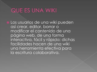    Los usuarios de una wiki pueden
    así crear, editar, borrar o
    modificar el contenido de una
    página web, de una forma
    interactiva, fácil y rápida; dichas
    facilidades hacen de una wiki
    una herramienta efectiva para
    la escritura colaborativa.
 