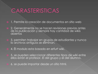    1. Permite la creación de documentos en sitio web

   2. Generalmente no se hacen revisiones previas antes
    de la publicación y siempre hay cantidad de wikis
    abiertos

   3. permiten trabajar en grupos de estudiantes y nunca
    lo archivos antiguos se eliminan.

   4. Él modulo esta basado en erfurt wiki.

   5. se pueden seleccionar diferentes tipos de wiki entre
    ellos están el profesor. El del grupo y el del alumno.

   6. se puede importar desde un sitio html.
 