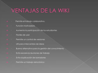    ·   Permite el trabajo colaborativo.

   ·   Función motivadora

   ·   Aumenta la participación de los estudiantes

   ·   Fáciles de usar

   ·   Permite un control de versiones

   ·   Util para intercambio de ideas

   ·   Buena alternativa para la gestión del conocimiento

   ·   Evita excesivas reuniones de trabajo

   ·   Evita duplicación de borradores

   ·   Permite un trabajo asincrónico
 