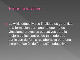  La wikis educativa su finalidad es garantizar
una formación permanente que ha de
vincularse proyectos educativos para la
mejora de los centros de tal modo que
participen de forma colaborativa para una
incrementación de formación educativa.
 