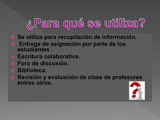  Se utiliza para recopilación de información.
 Entrega de asignación por parte de los
estudiantes .
 Escritura colaborativa.
 Foro de discusión.
 Biblioteca.
 Revisión y evaluación de clase de profesores
entres otros.
 