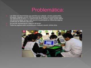  Las Wikis son herramientas que permite que cualquier usuario pueda editar,
actualizar, redactar, escribir informaciones de acuerdo a su conocimiento que
van elaborando en torno a un determinado tema colectivo. Estos resulta ddifícil
a la hora de evaluar, ya que cada alumno ha participado en diferentes páginas
modificada de diferente naturaleza.
 No permite representación colectiva del grupo.
 Todas las paginas están accesible para cualquier usuario, entres otros.
 