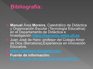  Manuel Área Moreira, Catedrático de Didáctica
y Organización Escolar (Tecnología Educativa)
en el Departamento de Didáctica e
Investigación https://manarea.webs.ull.es
 Juan José de Haro: profesor del Colegio Amor
de Dios (Barcelona),Experiencia en innovación
Educativa.
 https://jjdeharo.blogspot.com
 Fuente de información:
http://revistas.um.es/red/article/view/92871
 