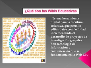 Es una herramienta
digital para la escritura
colectiva, que permite
editar datos con facilidad,
incrementando el
desarrollo de proyectos de
investigación grupales.
Son tecnología de
información y
comunicación que se
fundamenta en la Web 2.0 .
 