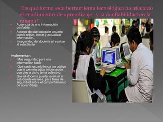  Ausencia de una información
confiable.
 Acceso de que cualquier usuario
puede editar, borrar y actualizar
información.
 Inseguridad del docente al evaluar
al estudiante
Implementar:
 Más seguridad para una
información fiable
 Que cada usuario tenga un código
que le permita editar información
que gire a dicho tema colectivo.
 Que el docente pueda evaluar al
estudiante en línea, para fines de
seguridad sobre el comportamiento
de aprendizaje.
 