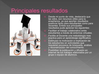  Desde mi punto de vista, destacaría que
las wikis, son recursos útiles para la
enseñanza, ya que aportan resultados
positivos tanto para estudiantes como para
docentes. Entres sus principales
resultados pude apreciar los siguientes:
 Facilitan el trabajo colaborativo entre
estudiantes a través de entornos virtuales.
 Facilita al Docente una metodología mas
practica para un aprendizaje significativo.
 Estimulan la motivación e implicación de
los estudiantes en actividades que
requieren procesos de búsqueda, análisis
y reconstrucción del conocimiento.
 Posibilitan la publicación y difusión en
Internet de los trabajos elaborados por un
grupo o equipo de alumnos.
 