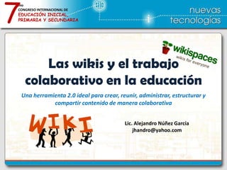 7
mo
CONGRESO INTERNACIONAL DE
EDUCACIÓN INICIAL,
PRIMARIA Y SECUNDARIA




         Las wikis y el trabajo
     colaborativo en la educación
    Una herramienta 2.0 ideal para crear, reunir, administrar, estructurar y
               compartir contenido de manera colaborativa


                                            Lic. Alejandro Núñez García
                                                jhandro@yahoo.com
 
