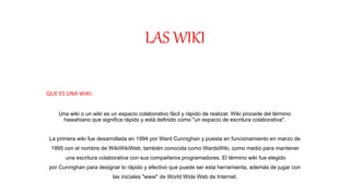 LAS WIKI
QUE ES UNA WIKI:
Una wiki o un wiki es un espacio colaborativo fácil y rápido de realizar. Wiki procede del término
hawahiano que significa rápido y está definido como "un espacio de escritura colaborativa".
La primera wiki fue desarrollada en 1994 por Ward Cunnighan y puesta en funcionamiento en marzo de
1995 con el nombre de WikiWikiWeb, también conocida como WardsWiki, como medio para mantener
una escritura colaborativa con sus compañeros programadores. El término wiki fue elegido
por Cunnighan para designar lo rápido y efectivo que puede ser esta herramienta, además de jugar con
las iniciales "www" de World Wide Web de Internet.
 