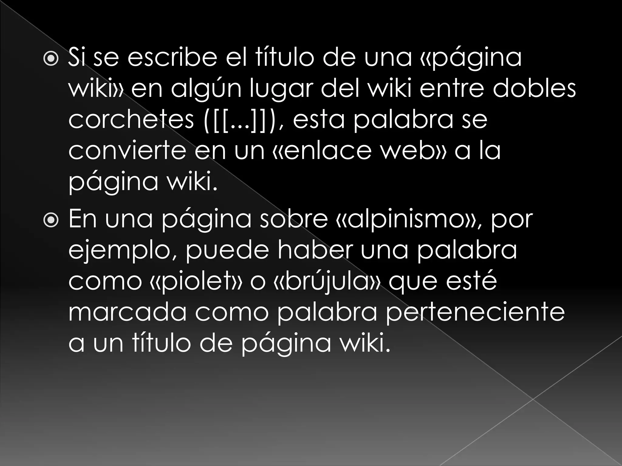  Si se escribe el título de una «página
  wiki» en algún lugar del wiki entre dobles
  corchetes ([[...]]), esta palabra se
  convierte en un «enlace web» a la
  página wiki.
 En una página sobre «alpinismo», por
  ejemplo, puede haber una palabra
  como «piolet» o «brújula» que esté
  marcada como palabra perteneciente
  a un título de página wiki.
 