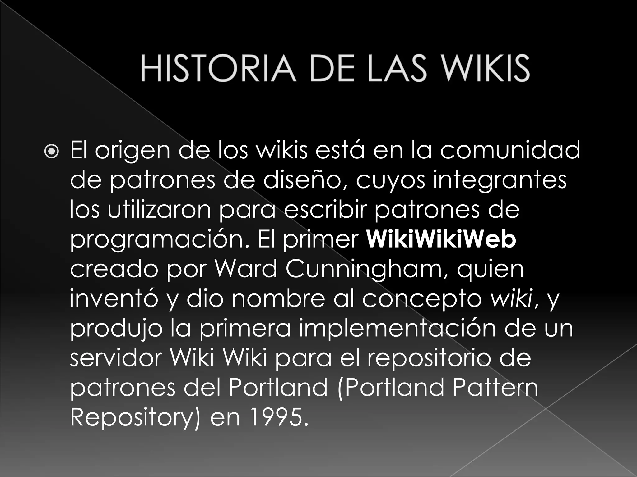    El origen de los wikis está en la comunidad
    de patrones de diseño, cuyos integrantes
    los utilizaron para escribir patrones de
    programación. El primer WikiWikiWeb
    creado por Ward Cunningham, quien
    inventó y dio nombre al concepto wiki, y
    produjo la primera implementación de un
    servidor Wiki Wiki para el repositorio de
    patrones del Portland (Portland Pattern
    Repository) en 1995.
 