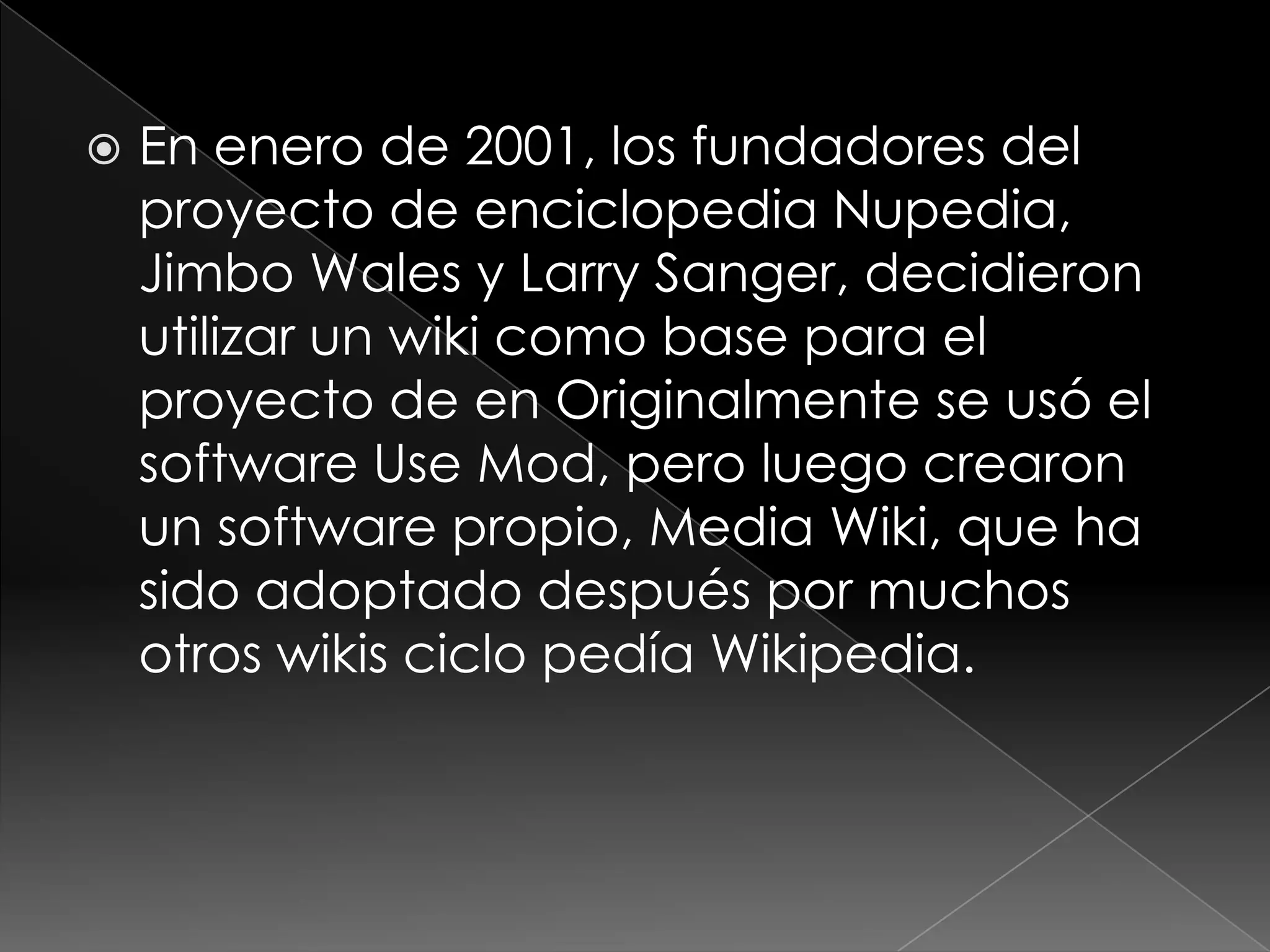    En enero de 2001, los fundadores del
    proyecto de enciclopedia Nupedia,
    Jimbo Wales y Larry Sanger, decidieron
    utilizar un wiki como base para el
    proyecto de en Originalmente se usó el
    software Use Mod, pero luego crearon
    un software propio, Media Wiki, que ha
    sido adoptado después por muchos
    otros wikis ciclo pedía Wikipedia.
 