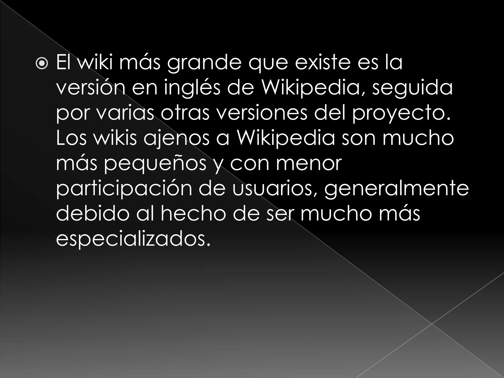    El wiki más grande que existe es la
    versión en inglés de Wikipedia, seguida
    por varias otras versiones del proyecto.
    Los wikis ajenos a Wikipedia son mucho
    más pequeños y con menor
    participación de usuarios, generalmente
    debido al hecho de ser mucho más
    especializados.
 