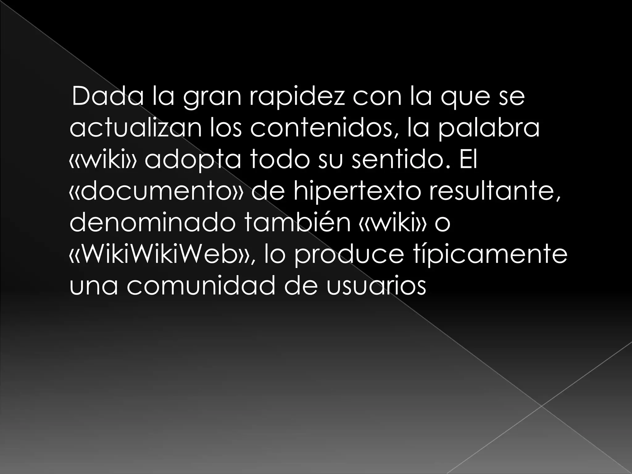 Dada la gran rapidez con la que se
actualizan los contenidos, la palabra
«wiki» adopta todo su sentido. El
«documento» de hipertexto resultante,
denominado también «wiki» o
«WikiWikiWeb», lo produce típicamente
una comunidad de usuarios
 
