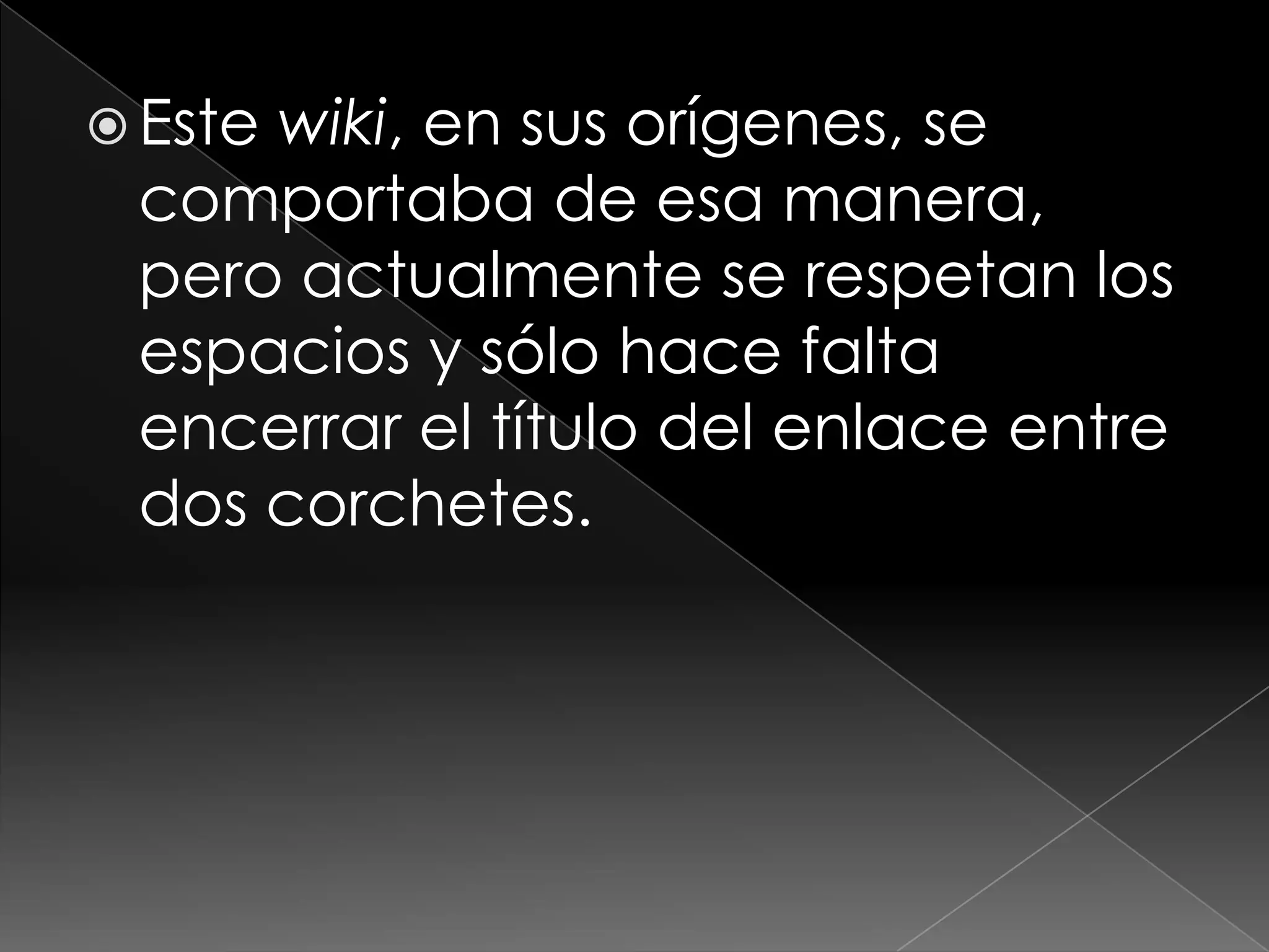  Este
     wiki, en sus orígenes, se
 comportaba de esa manera,
 pero actualmente se respetan los
 espacios y sólo hace falta
 encerrar el título del enlace entre
 dos corchetes.
 