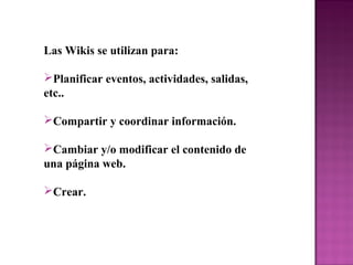 Las Wikis se utilizan para:
Planificar eventos, actividades, salidas,
etc..
Compartir y coordinar información.
Cambiar y/o modificar el contenido de
una página web.
Crear.
 