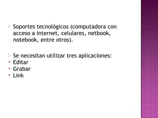  Soportes tecnológicos (computadora con
acceso a internet, celulares, netbook,
notebook, entre otros).
 Se necesitan utilizar tres aplicaciones:
 Editar
 Grabar
 Link
 