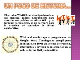 Wiki es el nombre que el programador deWiki es el nombre que el programador de
Oregón, Ward Cunningham, escogió paraOregón, Ward Cunningham, escogió para
su invento, en 1994: un sistema de creación,su invento, en 1994: un sistema de creación,
intercambio y revisión de información en laintercambio y revisión de información en la
web, de forma fácil y automática.web, de forma fácil y automática.
El término WikiWiki es de origen hawaianoEl término WikiWiki es de origen hawaiano
que significa: rápido. Comúnmente paraque significa: rápido. Comúnmente para
abreviar esta palabra se utiliza Wiki; y enabreviar esta palabra se utiliza Wiki; y en
términos tecnológicos, es un software paratérminos tecnológicos, es un software para
la creación de contenido de formala creación de contenido de forma
colaborativa.colaborativa.
 