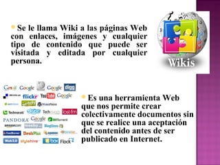 Se le llama Wiki a las páginas Web
con enlaces, imágenes y cualquier
tipo de contenido que puede ser
visitada y editada por cualquier
persona.
Es una herramienta Web
que nos permite crear
colectivamente documentos sin
que se realice una aceptación
del contenido antes de ser
publicado en Internet.
 