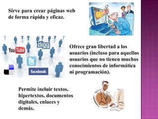 Sirve para crear páginas web
de forma rápida y eficaz.
Permite incluir textos,
hipertextos, documentos
digitales, enlaces y
demás.
Ofrece gran libertad a los
usuarios (incluso para aquellos
usuarios que no tienen muchos
conocimientos de informática
ni programación).
 