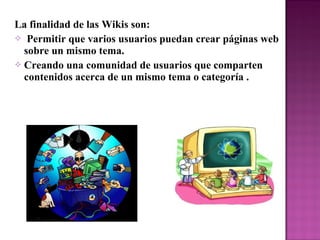 La finalidad de las Wikis son:
 Permitir que varios usuarios puedan crear páginas web
sobre un mismo tema.
 Creando una comunidad de usuarios que comparten
contenidos acerca de un mismo tema o categoría .
 