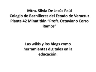 Mtra. Silvia De Jesús Paúl
Colegio de Bachilleres del Estado de Veracruz
Plante 42 Minatitlán “Profr. Octaviano Corro
Ramos”
Las wikis y los blogs como
herramientas digitales en la
educación.
 
