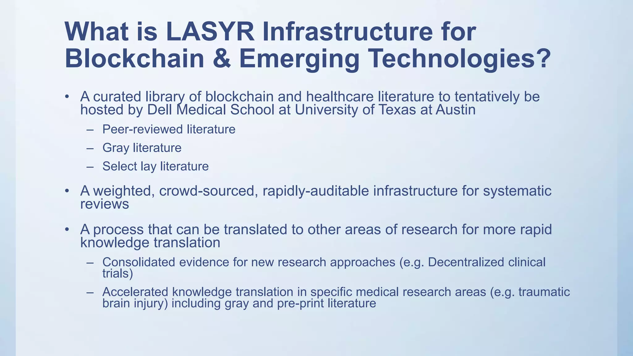 What is LASYR Infrastructure for
Blockchain & Emerging Technologies?
• A curated library of blockchain and healthcare literature to tentatively be
hosted by Dell Medical School at University of Texas at Austin
– Peer-reviewed literature
– Gray literature
– Select lay literature
• A weighted, crowd-sourced, rapidly-auditable infrastructure for systematic
reviews
• A process that can be translated to other areas of research for more rapid
knowledge translation
– Consolidated evidence for new research approaches (e.g. Decentralized clinical
trials)
– Accelerated knowledge translation in specific medical research areas (e.g. traumatic
brain injury) including gray and pre-print literature
 