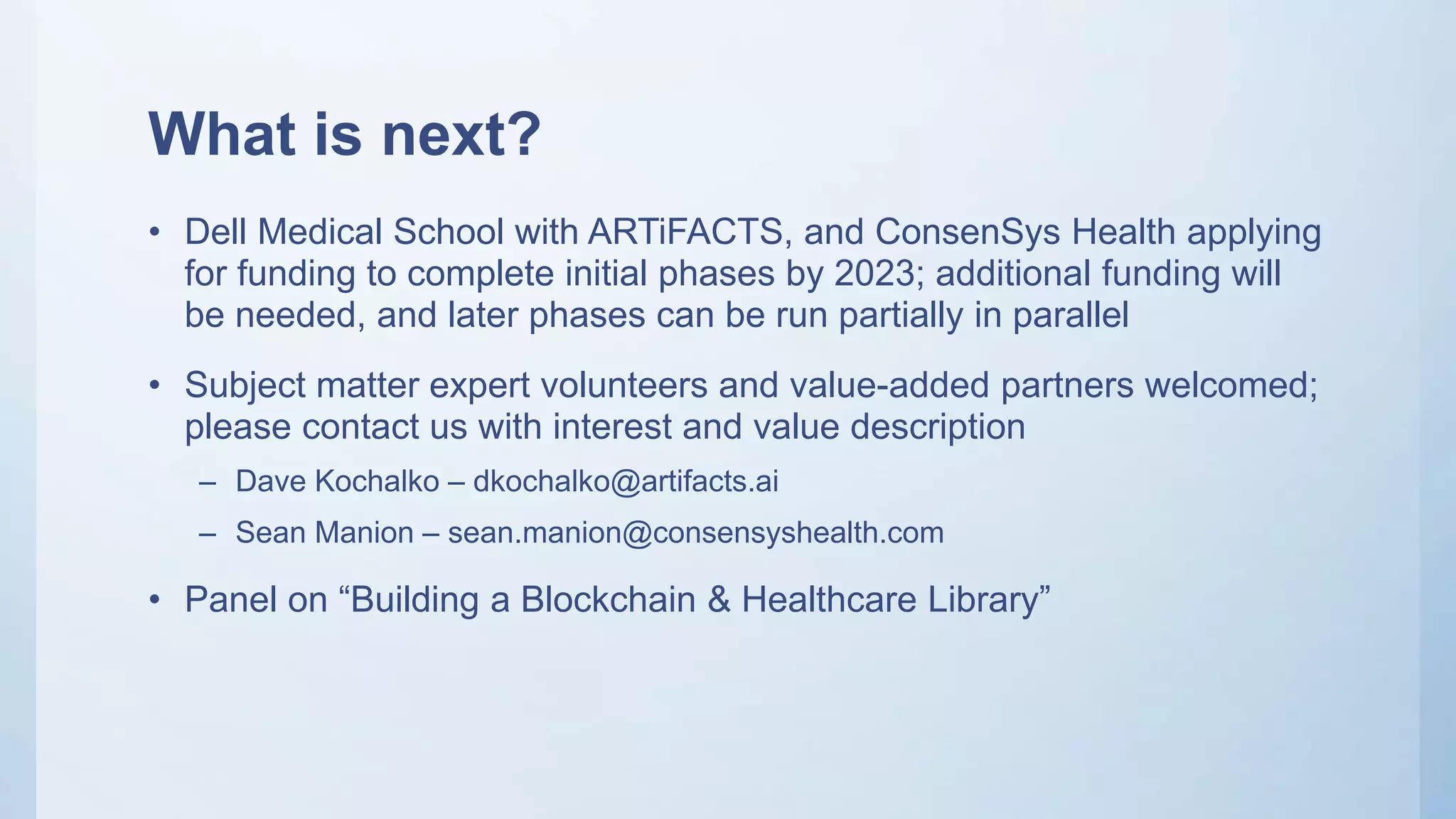 What is next?
• Dell Medical School with ARTiFACTS, and ConsenSys Health applying
for funding to complete initial phases by 2023; additional funding will
be needed, and later phases can be run partially in parallel
• Subject matter expert volunteers and value-added partners welcomed;
please contact us with interest and value description
– Dave Kochalko – dkochalko@artifacts.ai
– Sean Manion – sean.manion@consensyshealth.com
• Panel on “Building a Blockchain & Healthcare Library”
 